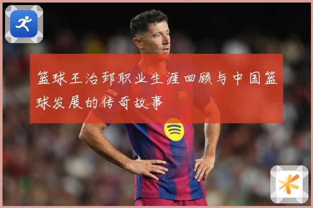 篮球王治郅职业生涯回顾与中国篮球发展的传奇故事