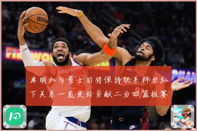 库明加与勇士旧将保持联系科尔私下关系一直良好贡献二分四篮板赛场复盘