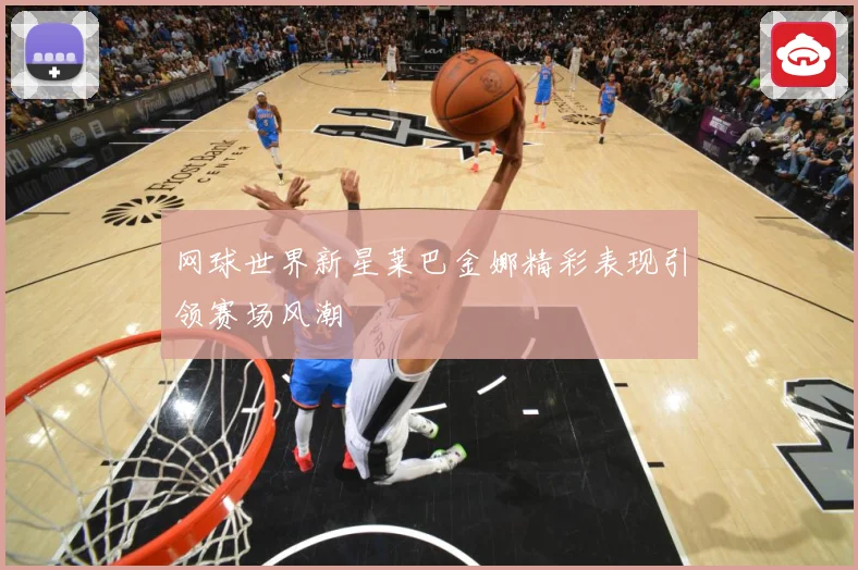 网球世界新星莱巴金娜精彩表现引领赛场风潮