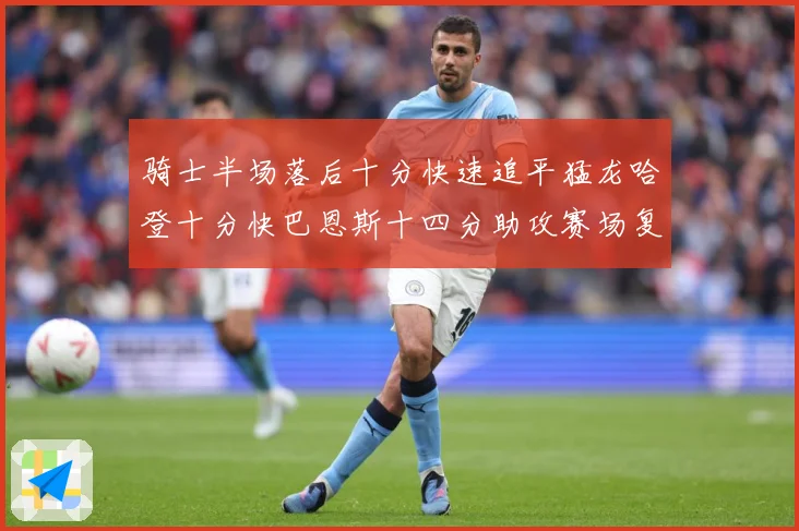 骑士半场落后十分快速追平猛龙哈登十分快巴恩斯十四分助攻赛场复盘