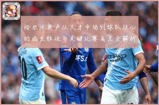 恰尔汗奥卢从天才中场到球队核心的成长轨迹与关键比赛高光全解析