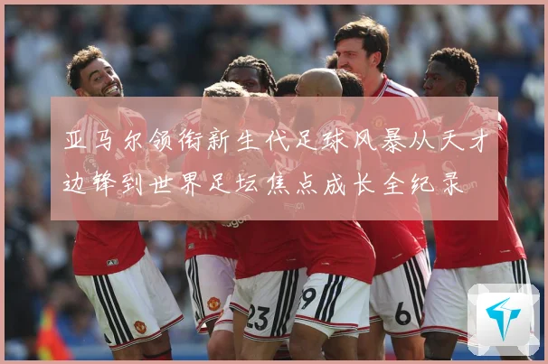 亚马尔领衔新生代足球风暴从天才边锋到世界足坛焦点成长全纪录