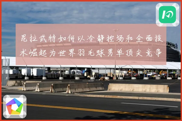 昆拉武特如何以冷静控场和全面技术崛起为世界羽毛球男单顶尖竞争者