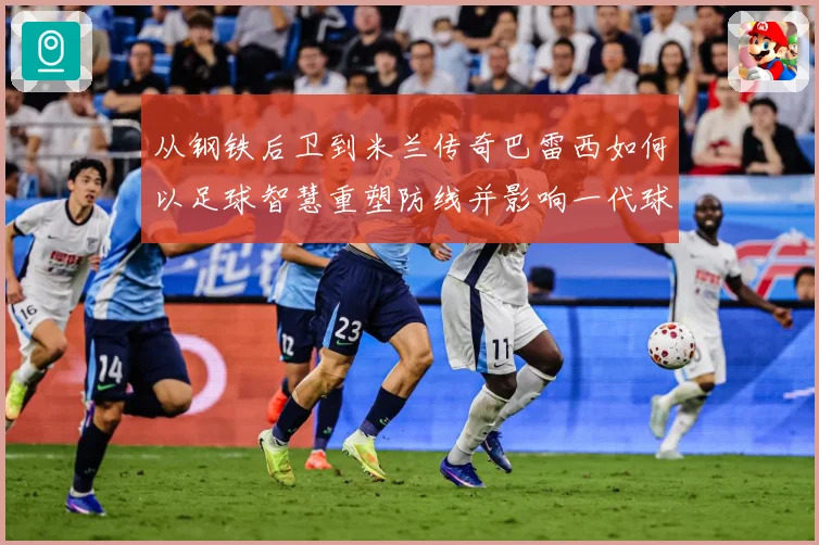 从钢铁后卫到米兰传奇巴雷西如何以足球智慧重塑防线并影响一代球员