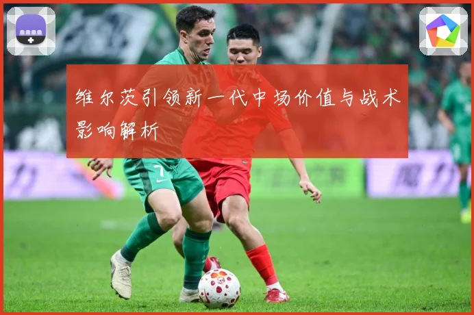 维尔茨引领新一代中场价值与战术影响解析