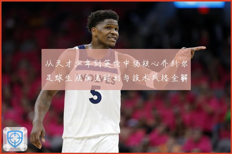 从天才少年到英伦中场核心乔科尔足球生涯高光时刻与技术风格全解析