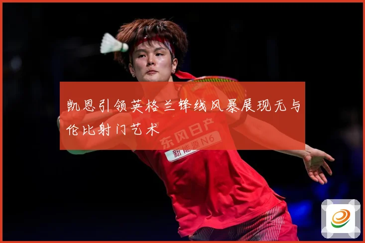 凯恩引领英格兰锋线风暴展现无与伦比射门艺术